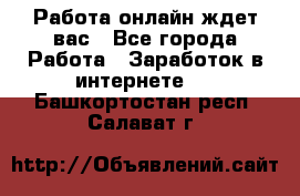 Работа онлайн ждет вас - Все города Работа » Заработок в интернете   . Башкортостан респ.,Салават г.